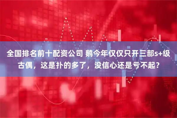 全国排名前十配资公司 鹅今年仅仅只开三部s+级古偶，这是扑的多了，没信心还是亏不起？