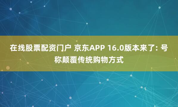 在线股票配资门户 京东APP 16.0版本来了: 号称颠覆传统购物方式
