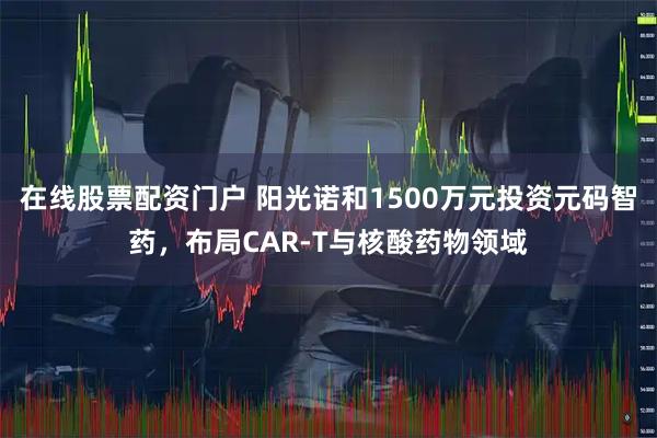 在线股票配资门户 阳光诺和1500万元投资元码智药，布局CAR-T与核酸药物领域