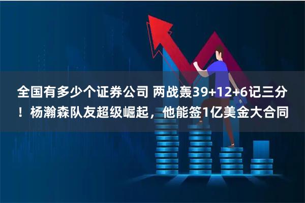 全国有多少个证券公司 两战轰39+12+6记三分！杨瀚森队友超级崛起，他能签1亿美金大合同