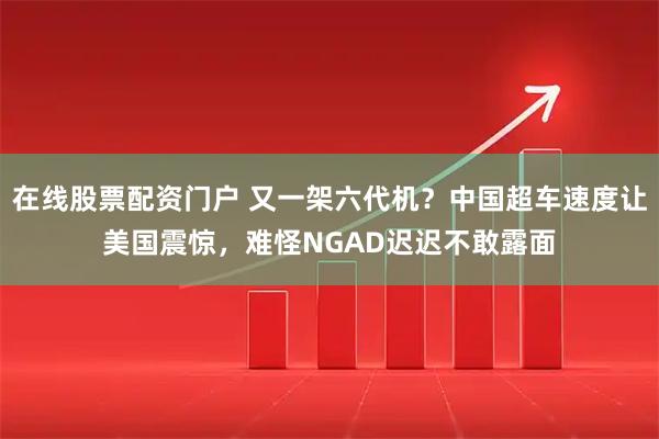 在线股票配资门户 又一架六代机？中国超车速度让美国震惊，难怪NGAD迟迟不敢露面