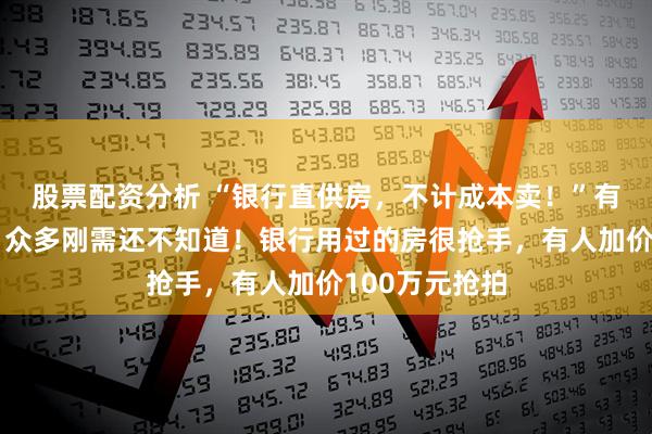股票配资分析 “银行直供房，不计成本卖！”有的半价出售，众多刚需还不知道！银行用过的房很抢手，有人加价100万元抢拍