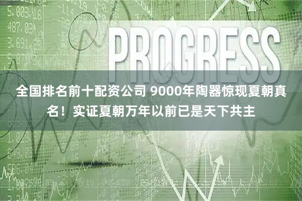 全国排名前十配资公司 9000年陶器惊现夏朝真名！实证夏朝万年以前已是天下共主