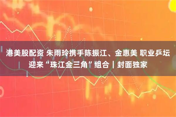 港美股配资 朱雨玲携手陈振江、金惠美 职业乒坛迎来“珠江金三角”组合｜封面独家