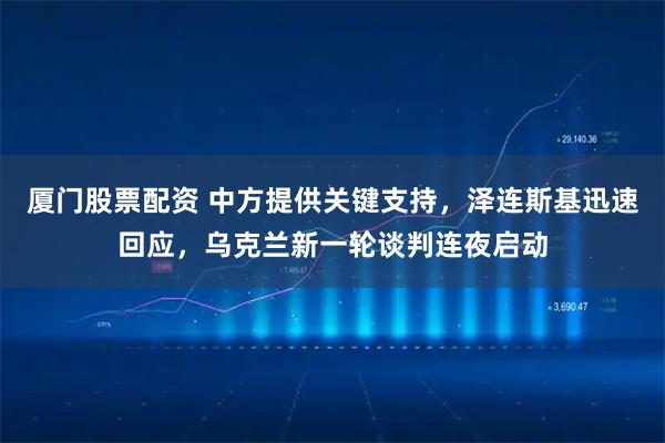 厦门股票配资 中方提供关键支持，泽连斯基迅速回应，乌克兰新一轮谈判连夜启动
