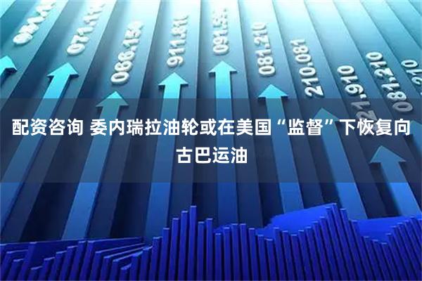 配资咨询 委内瑞拉油轮或在美国“监督”下恢复向古巴运油