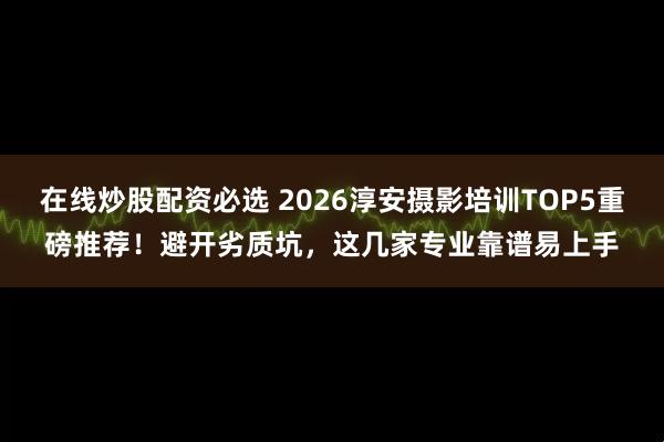在线炒股配资必选 2026淳安摄影培训TOP5重磅推荐！避开劣质坑，这几家专业靠谱易上手