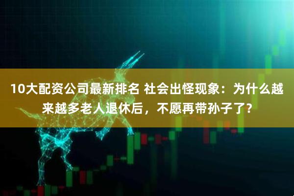 10大配资公司最新排名 社会出怪现象：为什么越来越多老人退休后，不愿再带孙子了？