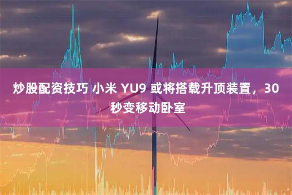 炒股配资技巧 小米 YU9 或将搭载升顶装置，30 秒变移动卧室